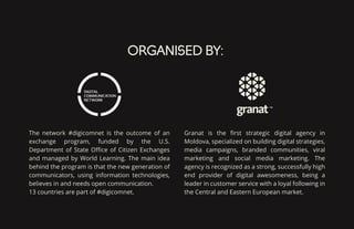 ORGANISED BY:
The network #digicomnet is the outcome of an
exchange program, funded by the U.S.
Department of State Oﬃce of Citizen Exchanges
and managed by World Learning. The main idea
behind the program is that the new generation of
communicators, using information technologies,
believes in and needs open communication.
13 countries are part of #digicomnet.
Granat is the ﬁrst strategic digital agency in
Moldova, specialized on building digital strategies,
media campaigns, branded communities, viral
marketing and social media marketing. The
agency is recognized as a strong, successfully high
end provider of digital awesomeness, being a
leader in customer service with a loyal following in
the Central and Eastern European market.
 