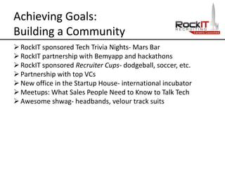 Achieving Goals:
Building a Community
RockIT sponsored Tech Trivia Nights- Mars Bar
RockIT partnership with Bemyapp and hackathons
RockIT sponsored Recruiter Cups- dodgeball, soccer, etc.
Partnership with top VCs
New office in the Startup House- international incubator
Meetups: What Sales People Need to Know to Talk Tech
Awesome shwag- headbands, velour track suits
 