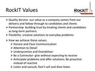 RockIT Values
Quality Service- our value as a company comes from our
delivery and follow-through to candidates and clients
Partnership- building trust by treating clients and candidates
as long-term partners
Flexibility- creative solutions to everyday problems
How we achieve these values:
Honest and Clear Communication
Attention to Detail
Underpromise and Overdeliver
Be a Connector- give without expecting to receive
Anticipate problems and offer solutions; Be proactive
instead of reactive
Listen and consult; Don’t sell and then listen
 