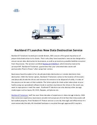 Rockland IT Launches New Data Destruction Service
Rockland IT Solutions located just outside Boston, MA is aware of the great importance of
proper data destruction to its clients. That is why they have launched a new service designed to
ensure secure data destruction to businesses, as well as prevent any possible liabilities incurred
from the process. The service is entitled Rockland IT PROTECT, which cleverly creates the
acronym RIP. Rockland IT Solutions guarantees that your unwanted data assets will
permanently "Rest in Pieces" after using their service.

Businesses have the option of on-site physical data destruction or remote electronic data
destruction. With the former option, Rockland IT Solutions comes to the location of the assets
and physically shreds the drives and removes the remains to be disposed of safely. A video of
the process can be seen at their website. The latter option for destruction takes place at your
facility using our specialized software tools to sanitize any data on the drives in the event you
want to repurpose or resell the asset. Rockland IT Solutions can also destroy other storage
media types such as tapes, CD, DVD, floppies, cell phones etc.

Rockland IT Solutions’ staff has over three decades of experience in data storage industry. With
their extensive experience, businesses are able to have peace of mind that their data assets will
be handled properly. Their Rockland IT Protect service is not only thorough and efficient but it is
environmentally friendly. All shredded hardware is recycled through approved R2 recyclers.
 
