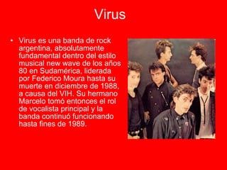 Virus   Virus es una banda de rock argentina, absolutamente fundamental dentro del estilo musical new wave de los años 80 en Sudamérica, liderada por Federico Moura hasta su muerte en diciembre de 1988, a causa del VIH. Su hermano Marcelo tomó entonces el rol de vocalista principal y la banda continuó funcionando hasta fines de 1989.  