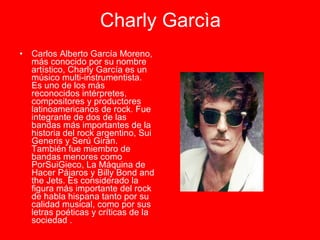 Charly Garcìa Carlos Alberto García Moreno, más conocido por su nombre artístico, Charly García es un músico multi-instrumentista. Es uno de los más reconocidos intérpretes, compositores y productores latinoamericanos de rock. Fue integrante de dos de las bandas más importantes de la historia del rock argentino, Sui Generis y Serú Girán. También fue miembro de bandas menores como PorSuiGieco, La Máquina de Hacer Pájaros y Billy Bond and the Jets. Es considerado la figura más importante del rock de habla hispana tanto por su calidad musical, como por sus letras poéticas y críticas de la sociedad . 