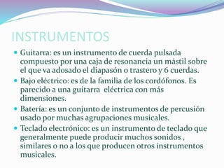 INSTRUMENTOS
 Guitarra: es un instrumento de cuerda pulsada
compuesto por una caja de resonancia un mástil sobre
el que va adosado el diapasón o trastero y 6 cuerdas.
 Bajo eléctrico: es de la familia de los cordófonos. Es
parecido a una guitarra eléctrica con más
dimensiones.
 Batería: es un conjunto de instrumentos de percusión
usado por muchas agrupaciones musicales.
 Teclado electrónico: es un instrumento de teclado que
generalmente puede producir muchos sonidos ,
similares o no a los que producen otros instrumentos
musicales.
 