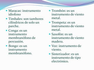  Maracas: instrumento
idiofono
 Timbales: son tambores
cilíndricos de solo un
parche.
 Conga: es un
instrumento
membranófono de
percusión.
 Bongo: es un
instrumento
membranófono.
 Trombón: es un
instrumento de viento
metal.
 Trompeta: es un
instrumento de viento
metal.
 Saxofón: es un
instrumento de viento
madera.
 Voz: instrumento de
viento.
 Sintetizador: es un
instrumento de tipo
electrónico.
 