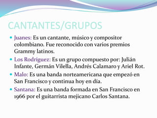 CANTANTES/GRUPOS
 Juanes: Es un cantante, músico y compositor
colombiano. Fue reconocido con varios premios
Grammy latinos.
 Los Rodríguez: Es un grupo compuesto por: Julián
Infante, Germán Vilella, Andrés Calamaro y Ariel Rot.
 Malo: Es una banda norteamericana que empezó en
San Francisco y continua hoy en día.
 Santana: Es una banda formada en San Francisco en
1966 por el guitarrista mejicano Carlos Santana.
 
