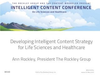 @arockley
www.rockley.com©2014 The Rockley Group, Inc.#ICCLSH
Developing Intelligent Content Strategy
for Life Sciences and Healthcare
Ann Rockley, President The Rockley Group
 
