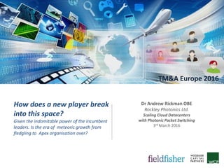 TM&A Europe 2016
How does a new player break
into this space?
Given the indomitable power of the incumbent
leaders. Is the era of meteoric growth from
fledgling to Apex organisation over?
Dr Andrew Rickman OBE
Rockley Photonics Ltd.
Scaling Cloud Datacenters
with Photonic Packet Switching
3rd March 2016
 