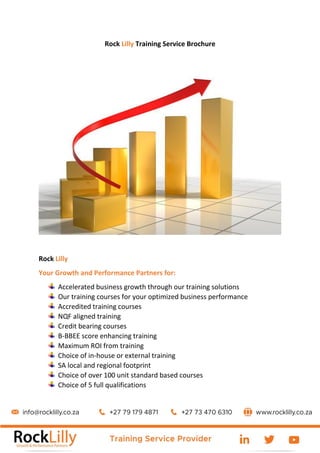 Rock Lilly Training Service Brochure
Rock Lilly
Your Growth and Performance Partners for:
Accelerated business growth through our training solutions
Our training courses for your optimized business performance
Accredited training courses
NQF aligned training
Credit bearing courses
B-BBEE score enhancing training
Maximum ROI from training
Choice of in-house or external training
SA local and regional footprint
Choice of over 100 unit standard based courses
Choice of 5 full qualifications
 