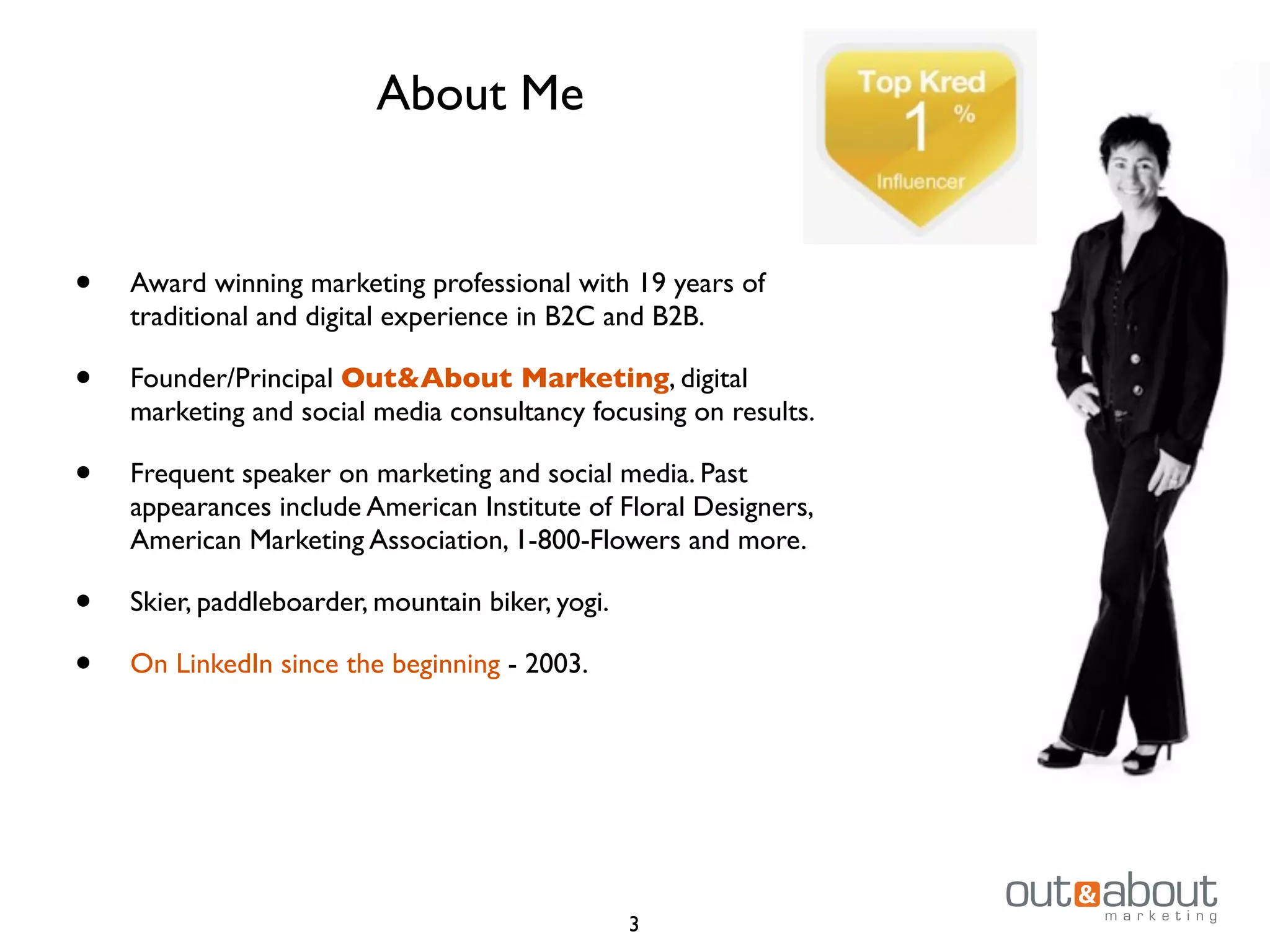 • Award winning marketing professional with 19 years of
traditional and digital experience in B2C and B2B.
• Founder/Principal Out&About Marketing, digital
marketing and social media consultancy focusing on results.
• Frequent speaker on marketing and social media. Past
appearances include American Institute of Floral Designers,
American Marketing Association, 1-800-Flowers and more.
• Skier, paddleboarder, mountain biker, yogi.
• On LinkedIn since the beginning - 2003.
About Me
3
 