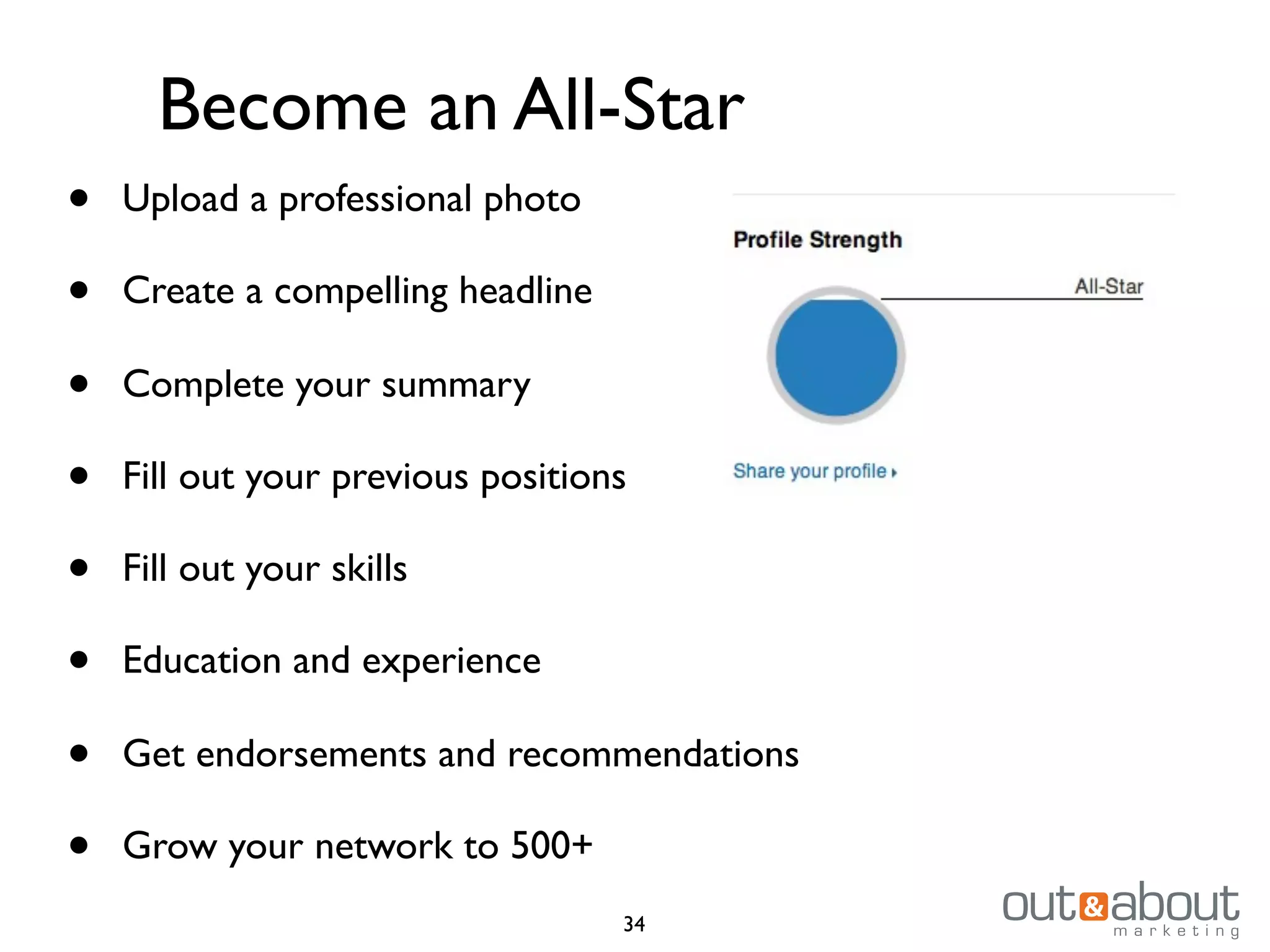 34
Become an All-Star
• Upload a professional photo
• Create a compelling headline
• Complete your summary
• Fill out your previous positions
• Fill out your skills
• Education and experience
• Get endorsements and recommendations
• Grow your network to 500+
 