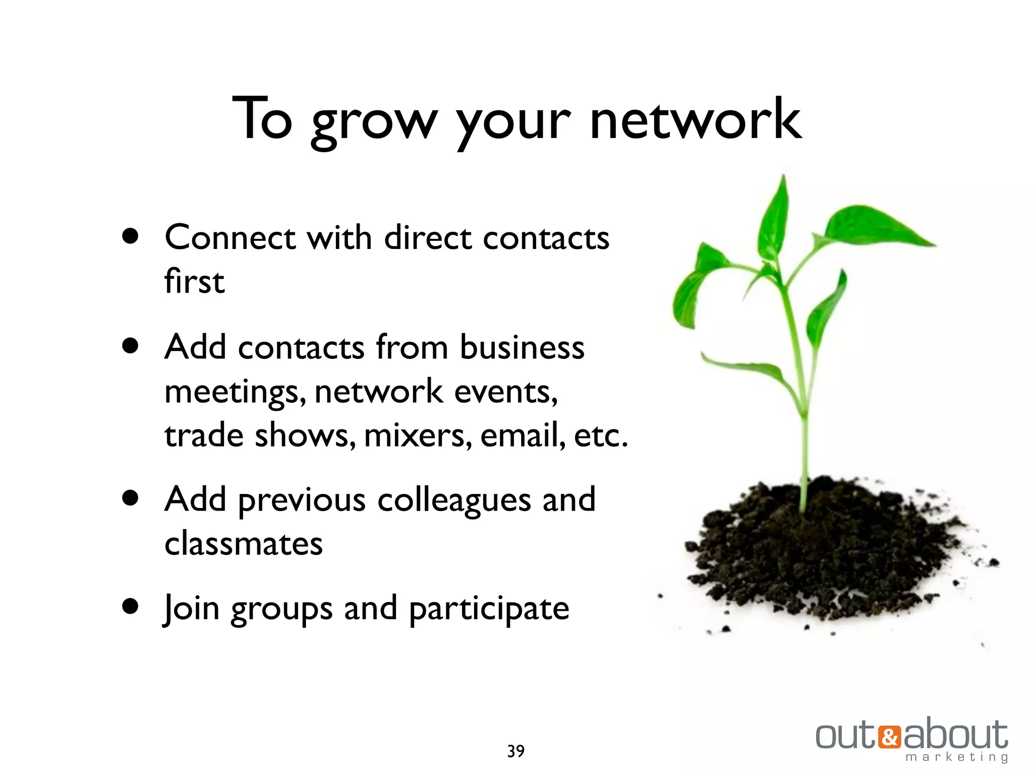 To grow your network
• Connect with direct contacts
ﬁrst
• Add contacts from business
meetings, network events,
trade shows, mixers, email, etc.
• Add previous colleagues and
classmates
• Join groups and participate
39
 