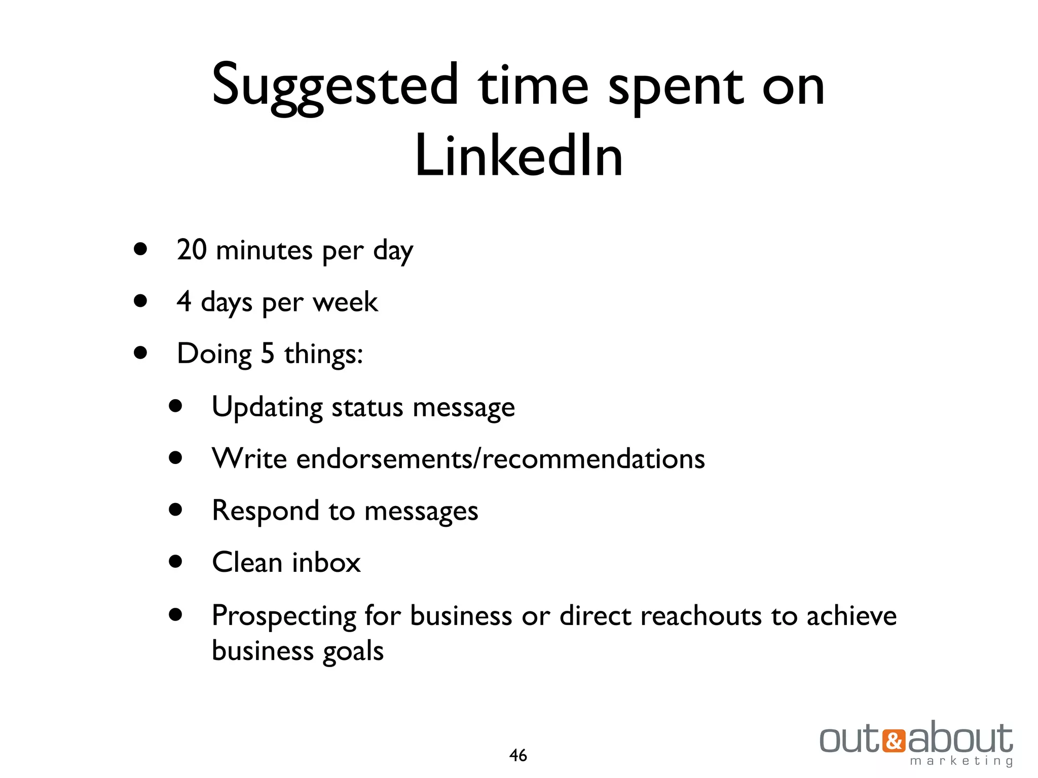 Suggested time spent on
LinkedIn
• 20 minutes per day
• 4 days per week
• Doing 5 things:
• Updating status message
• Write endorsements/recommendations
• Respond to messages
• Clean inbox
• Prospecting for business or direct reachouts to achieve
business goals
46
 