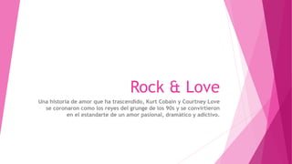 Rock & Love
Una historia de amor que ha trascendido, Kurt Cobain y Courtney Love
se coronaron como los reyes del grunge de los 90s y se convirtieron
en el estandarte de un amor pasional, dramático y adictivo.
 