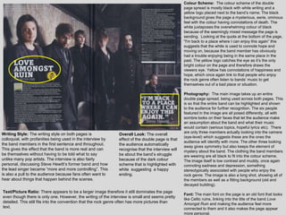 Colour Scheme: The colour scheme of the double
                                                                                                   page spread is mostly black with white writing and a
                                                                                                   yellow logo placed next to the band‟s name. The black
                                                                                                   background gives the page a mysterious, eerie, ominous
                                                                                                   feel with the colour having connotations of death. The
                                                                                                   white juxtaposes the overwhelming colour of black
                                                                                                   because of the seemingly mixed message the page is
                                                                                                   sending. Looking at the quote at the bottom of the page,
                                                                                                   "I'm back to a place where I can enjoy this again” this
                                                                                                   suggests that the white is used to connote hope and
                                                                                                   moving on, because the band member has obviously
                                                                                                   had a trouble enjoying being in the same place in the
                                                                                                   past. The yellow logo catches the eye as it‟s the only
                                                                                                   bright colour on the page and therefore draws the
                                                                                                   viewers eye. Yellow has connotations of happiness and
                                                                                                   hope, which once again link to that people who enjoy
                                                                                                   the rock genre often listen to bands‟ music to get
                                                                                                   themselves out of a bad place or situation.

                                                                                                   Photography: The main image takes up an entire
                                                                                                   double page spread, being used across both pages. This
                                                                                                   is so that the entire band can be highlighted and shown
                                                                                                   to the audience for further recognition. The six people
                                                                                                   featured in the image are all posed differently, all with
                                                                                                   sombre looks on their faces that let the audience make
                                                                                                   an assumption about the band and what their music
                                                                                                   would contain (serious topics, hopeful lyrics etc). There
Writing Style: The writing style on both pages is                                                  are only three members actually looking into the camera
                                                               Overall Look: The overall
                                                                                                   (eye-level) which suggests these are the ones the
colloquial, with profanities being used in the interview by    effect of the double page is that
                                                                                                   audience will identify with more. The other three looking
the band members in the first sentence and throughout.         the audience automatically
                                                                                                   away gives symmetry but also keeps the element of
This gives the effect that the band is more real and can       recognise that the interview will   mystery about the band. The clothing the band members
be themselves without having to be told what to say            be about the band‟s struggle        are wearing are all black to fit into the colour scheme.
unlike many pop artists. The interview is also fairly          because of the dark colour          The image itself is low contrast and muddy, once again
personal, discussing Steve Hewitt‟s former band and how        scheme that is highlighted with     connoting sadness and depression, something
the lead singer became “more and more controlling”. This       white suggesting a happy            stereotypically associated with people who enjoy the
is also a pull to the audience because fans often want to      ending.                             rock genre. The image is also a long shot, showing all of
hear about things that happen behind the scenes.                                                   the members as well as a fitting background (old and
                                                                                                   decayed building).
Text/Picture Ratio: There appears to be a larger image therefore it still dominates the page
                                                                                                   Font: The main font on the page is an old font that looks
even though there is only one. However, the writing of the interview is small and seems pretty
                                                                                                   like Celtic ruins, linking into the title of the band Love
detailed. This still fits into the convention that the rock genre often has more pictures than     Amongst Ruin and making the audience feel more
text.                                                                                              connected to them and it also makes the page appear
                                                                                                   more personal.
 