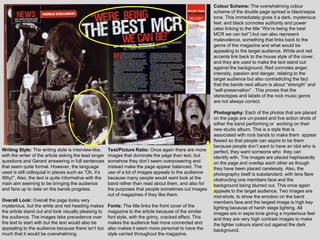 Colour Scheme: The overwhelming colour
                                                                                                            scheme of the double page spread is black/sepia
                                                                                                            tone. This immediately gives it a dark, mysterious
                                                                                                            feel, and black connotes authority and power
                                                                                                            (also linking to the title “We‟re being the best
                                                                                                            MCR we can be!”) but can also represent
                                                                                                            malevolence, something that links back to the
                                                                                                            genre of the magazine and what would be
                                                                                                            appealing to the target audience. White and red
                                                                                                            accents link back to the house style of the cover,
                                                                                                            and they are used to make the text stand out
                                                                                                            against the background. Red connotes anger,
                                                                                                            intensity, passion and danger, relating to the
                                                                                                            target audience but also contradicting the fact
                                                                                                            that the bands next album is about “strength” and
                                                                                                            “self-preservation” . This proves that the
                                                                                                            stereotypes and labels of the rock music genre
                                                                                                            are not always correct.

                                                                                                            Photography: Each of the photos that are placed
                                                                                                            on the page are un-posed and live action shots of
                                                                                                            either the band performing or working on their
                                                                                                            new studio album. This is a style that is
                                                                                                            associated with rock bands to make them appear
                                                                                                            flawed so that people can aspire to be them
                                                                                                            because people don‟t want to have an idol who is
Writing Style: The writing style is interview-like,      Text/Picture Ratio: Once again there are more      perfect, they want someone who they can
with the writer of the article asking the lead singer    images that dominate the page than text, but       identify with. The images are placed haphazardly
questions and Gerard answering in full sentences         somehow they don‟t seem overpowering and           on the page and overlap each other as though
that seem quite formal. However, the language            instead make the page appear balanced. The         they have been placed carelessly. Also, the
used is still colloquial in places such as “Oh, it‟s     use of a lot of images appeals to the audience     photography itself is substandard, with lens flare
filthy!”. Also, the text is quite informative with the   because many people would want look at the         obstructing one members face and the
main aim seeming to be bringing the audience             band rather than read about them, and also for     background being blurred out. This once again
and fans up to date on the bands progress.               the purposes that people sometimes cut images      appeals to the target audience. Two images are
                                                         out of magazines if they like them.                mid-shots, to show the emotion on the band
Overall Look: Overall the page looks very                                                                   members face and the largest image is high key
mysterious, but the white and red heading makes          Fonts: The title links the front cover of the      lighting because of harsh stage lighting. All
the article stand out and look visually pleasing to      magazine to the article because of the similar     images are in sepia tone giving a mysterious feel
the audience. The images take precedence over            font style, with the grimy, cracked effect. This   and they are very high contrast images to make
the text to start with but the text would also be        makes the audience feel more connected and         the lighter colours stand out against the dark
appealing to the audience because there isn‟t too        also makes it seem more personal to have the       background.
much that it would be overwhelming.                      style carried throughout the magazine.
 