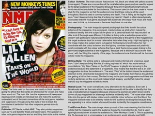 Colour Scheme: The main colours featured are red, black and white with yellow accents
                                                                          (once again). These are a convention of the rock/alternative genre and are used to appeal
                                                                          to the target audience of the magazine because they aren‟t specifically bright colours
                                                                          which would be unsuitable for the audience. The colours used on the front create a house
                                                                          style for the magazine so that the audience know that these colours will be used
                                                                          throughout. Black is used to convey mystery and death. This is fitting as the tagline used
                                                                          says “I can‟t keep on living like this, it‟s doing my head in”. Death is often stereotypically
                                                                          associated with the rock genre as people feel audiences who enjoy rock music are those
                                                                          who need to look up to someone or because they have no one else.

                                                                          Photography: The main image is a posed photograph that links in with the colour
                                                                          scheme of the magazine. It is a eye-level, medium close up shot which makes the
                                                                          audience identify with the subject of the photo on a personal level that they wouldn‟t be
                                                                          able to do if the angle was different. Lily Allen is doing quite a seductive pose which
                                                                          doesn‟t look particularly natural and therefore contributes to the genre of the magazine as
                                                                          the target audience look for a more alternative look when they shop. High key lighting on
                                                                          the image makes the subject stand out against the background and makes her hair
                                                                          coordinate with the colour scheme, and the lighting connotes happiness and positivity
                                                                          which contrasts with the colour scheme that has a dark theme (once again linking to the
                                                                          genre and target audience of the magazine). Because she is the main focus on the front
                                                                          cover, with her filling the majority of the page, the audience know that she will be the main
                                                                          article inside the magazine.

                                                                          Writing Style: The writing style is colloquial and mostly informal and unserious, apart
                                                                          from “I can‟t keep on living like this, it‟s doing my head in” which has more serious
                                                                          connotations. “Lily Allen Takes on the World” however is playful and amusing to the
                                                                          audience because the statement is a hyperbole. This means that that the text is an over
                                                                          exaggeration to draw the audience in. The word “Plus” at the bottom draws the audiences‟
                                                                          attention to the other bands featured in the magazine and makes them feel as though they
                                                                          are getting a lot for their money. The text is very to the point and aggressive and there are
                                                                          no long sentences on the cover and instead short, snappy words that make the viewer
                                                                          want to buy the magazine to find out more.

                                                                          Overall Look: The cover overall looks very alternative to the audience. Even with a
Fonts: The fonts used on the cover are mostly in block capitals,          female solo artist as the main article, the audience would still be able to identify that this
giving the effect that the words are shouted at the viewer and make       was a rock/alternative magazine (because empowering women are often shown on the
them stand out. The main title has the appearance of newspaper            covers of pop magazines for a teenage audience to identify with). The house style clearly
clippings which create an individual feel and make the audience           links into the genre with darker colours and a definite colour scheme, and the title of the
understand two of the main conventions of the rock genre; rebellion       magazine doesn‟t need to be entirely visible for the audience to recognise because they
and aggression, through using this style of text to break the             are appealing to a niche market who would be able to identify the magazine nonetheless.
boundaries of perfection that other magazine genres strive to
achieve.                                                                  Text/Picture Ratio: The main image takes up most of the cover meaning that this is the
Publisher: IPC Media publish NME. They also publish magazines             article that the magazine wants the audience to pay the most attention to. Text is used
such as TV and Satellite Week and Marie Claire. They publish no           sparingly except when to draw the audience in (“New Monkeys Tunes”). This is appealing
other rock genre magazine and so are filling their niche in the market.   the TA because text is unnecessary to an audience who would already read NME.
 