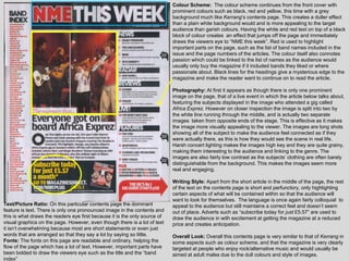 Colour Scheme: The colour scheme continues from the front cover with
                                                                            prominent colours such as black, red and yellow, this time with a grey
                                                                            background much like Kerrang‟s contents page. This creates a duller effect
                                                                            than a plain white background would and is more appealing to the target
                                                                            audience than garish colours. Having the white and red text on top of a black
                                                                            block of colour creates an effect that jumps off the page and immediately
                                                                            draws the viewers eye to “NME this week”. Red is used to highlight
                                                                            important parts on the page, such as the list of band names included in the
                                                                            issue and the page numbers of the articles. The colour itself also connotes
                                                                            passion which could be linked to the list of names as the audience would
                                                                            usually only buy the magazine if it included bands they liked or where
                                                                            passionate about. Black lines for the headings give a mysterious edge to the
                                                                            magazine and make the reader want to continue on to read the article.

                                                                            Photography: At first it appears as though there is only one prominent
                                                                            image on the page, that of a live event in which the article below talks about,
                                                                            featuring the subjects displayed in the image who attended a gig called
                                                                            Africa Exprez. However on closer inspection the image is split into two by
                                                                            the white line running through the middle, and is actually two separate
                                                                            images taken from opposite ends of the stage. This is effective as it makes
                                                                            the image more visually appealing to the viewer. The images are long shots
                                                                            showing all of the subject to make the audience feel connected as if they
                                                                            were actually there, as this is how they would see the scene in real life.
                                                                            Harsh concert lighting makes the images high key and they are quite grainy,
                                                                            making them interesting to the audience and linking to the genre. The
                                                                            images are also fairly low contrast as the subjects‟ clothing are often barely
                                                                            distinguishable from the background. This makes the images seem more
                                                                            real and engaging.

                                                                            Writing Style: Apart from the short article in the middle of the page, the rest
                                                                            of the text on the contents page is short and perfunctory, only highlighting
                                                                            certain aspects of what will be contained within so that the audience will
                                                                            want to look for themselves. The language is once again fairly colloquial to
Text/Picture Ratio: On this particular contents page the dominant           appeal to the audience but still maintains a correct feel and doesn‟t seem
feature is text. There is only one pronounced image in the contents and     out of place. Adverts such as “subscribe today for just £5.57” are used to
this is what draws the readers eye first because it is the only source of   draw the audience in with excitement at getting the magazine at a reduced
visual graphics on the page. However, even though there is a lot of text    price and creates anticipation.
it isn‟t overwhelming because most are short statements or even just
words that are arranged so that they say a lot by saying so little.         Overall Look: Overall this contents page is very similar to that of Kerrang in
Fonts: The fonts on this page are readable and ordinary, helping the        some aspects such as colour scheme, and that the magazine is very clearly
flow of the page which has a lot of text. However, important parts have     targeted at people who enjoy rock/alternative music and would usually be
been bolded to draw the viewers eye such as the title and the “band         aimed at adult males due to the dull colours and style of images.
index”
 