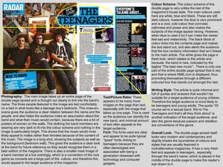 Colour Scheme: The colour scheme of this
                                                                                                       double page is very unlike the rest of the
                                                                                                       magazine‟s house style. The main colours used
                                                                                                       here are white, blue and black. These are still
                                                                                                       dark colours, however the blue is very prominent
                                                                                                       and is a cool, cold colour that connotes
                                                                                                       calmness and power and also makes the
                                                                                                       subjects of the image appear strong. However,
                                                                                                       when blue is used a lot it can make the viewer
                                                                                                       feel sad and melancholy. The black block of
                                                                                                       colour links into the contents page and makes
                                                                                                       the text stand out, and also alerts the audience
                                                                                                       that the box contains information that isn‟t linked
                                                                                                       to the main article. The white gives the page a
                                                                                                       fresh look, which relates to the article and
                                                                                                       because the band is new, indicated by the
                                                                                                       tagline “The best new music”. There is only one
                                                                                                       part of the entire double page spread that is red,
                                                                                                       and that is where NME.com is displayed, thus
                                                                                                       promoting themselves through a different
                                                                                                       coloured box that stands out amongst the rest.

                                                                                                      Writing Style: The article is quite informal and
                                                                                                      full of quotes and answers that wouldn‟t be
Photography: The main image takes up an entire page of the             Text/Picture Ratio: There      suitable for a target audience of young children.
double page spread and is thought out clearly to link into the band‟s appears to be many more         Therefore the target audience is more likely to
name. The three people featured in the image are laid comfortably      images on the page than text,  be teenagers and young adults. The quote “Of
on a bed in what looks like a teenage boy‟s bedroom. This mise-en- especially with the image that     course we‟re a sexual band. We‟re The
scene gives the audience a clear relation between the name and the takes up one page. This is used Teenagers and that‟s all they think about” is
people, and also helps the audience make an assumption about the so the audience can identify the another indication of the target audience, and
band and what their music would contain, because there are a lot of new band, and minimal amount also the genre because passion and rebellion
posters of women on the walls. The clothing the band members are of text often appeals to the         are conventions of this genre.
wearing are very dark to fit into the colour scheme and nothing in the target audience.
image is particularly bright. This shows that the music would most     Font: The fonts used are clear Overall Look: The double page spread itself
likely appeal to males rather than females because of the content of and appear to be quite typical   looks very modern and contemporary and
the music. The image is a long shot, showing the subjects as well as “typed” fonts, linking to        slightly breaks the boundaries of colours and
the background (bedroom wall). This gives the audience a clear look teenagers because they are        styles that are usually featured in
at the band for future reference so they would recognise them in a     often stereotyped and          rock/alternative magazines. It has a very fresh
later edition of the magazine. There is also a smaller inset image of  associated with being a        feel and appeals to teenagers , especially
a band member at a live event/gig, which is a convention of the rock generation obsessed with         through the band‟s name, which is placed in the
genre as concerts are a large part of the culture, and therefore this  technology and computer        middle of the double page to make the reader‟s
would appeal to the target audience of the magazine.                   gadgets.                       eye drawn to it.
 