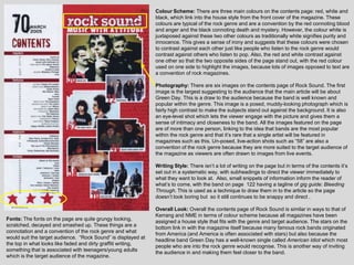 Colour Scheme: There are three main colours on the contents page: red, white and
                                                               black, which link into the house style from the front cover of the magazine. These
                                                               colours are typical of the rock genre and are a convention by the red connoting blood
                                                               and anger and the black connoting death and mystery. However, the colour white is
                                                               juxtaposed against these two other colours as traditionally white signifies purity and
                                                               innocence. This gives a sense of irony and suggests that these colours were chosen
                                                               to contrast against each other just like people who listen to the rock genre would
                                                               contrast against others who listen to pop. Also, the red and white contrast against
                                                               one other so that the two opposite sides of the page stand out, with the red colour
                                                               used on one side to highlight the images, because lots of images opposed to text are
                                                               a convention of rock magazines.

                                                               Photography: There are six images on the contents page of Rock Sound. The first
                                                               image is the largest suggesting to the audience that the main article will be about
                                                               Green Day. This is a draw to the audience because the band is well known and
                                                               popular within the genre. This image is a posed, muddy-looking photograph which is
                                                               fairly high contrast to make the subjects stand out against the background. It is also
                                                               an eye-level shot which lets the viewer engage with the picture and gives them a
                                                               sense of intimacy and closeness to the band. All the images featured on the page
                                                               are of more than one person, linking to the idea that bands are the most popular
                                                               within the rock genre and that it‟s rare that a single artist will be featured in
                                                               magazines such as this. Un-posed, live-action shots such as “58” are also a
                                                               convention of the rock genre because they are more suited to the target audience of
                                                               the magazine as viewers are often drawn to images from live events.

                                                               Writing Style: There isn‟t a lot of writing on the page but in terms of the contents it‟s
                                                               set out in a systematic way, with subheadings to direct the viewer immediately to
                                                               what they want to look at. Also, small snippets of information inform the reader of
                                                               what‟s to come, with the band on page 122 having a tagline of gig guide: Bleeding
                                                               Through. This is used as a technique to draw them in to the article so the page
                                                               doesn‟t look boring but so it still continues to be snappy and direct .

                                                               Overall Look: Overall the contents page of Rock Sound is similar in ways to that of
                                                               Kerrang and NME in terms of colour scheme because all magazines have been
Fonts: The fonts on the page are quite grungy looking,
                                                               assigned a house style that fits with the genre and target audience. The stars on the
scratched, decayed and smashed up. These things are a
                                                               bottom link in with the magazine itself because many famous rock bands originated
connotation and a convention of the rock genre and what
                                                               from America (and America is often associated with stars) but also because the
would suit the target audience. “Rock Sound” is displayed at
                                                               headline band Green Day has a well-known single called American Idiot which most
the top in what looks like faded and dirty graffiti writing,
                                                               people who are into the rock genre would recognise. This is another way of inviting
something that is associated with teenagers/young adults
                                                               the audience in and making them feel closer to the band.
which is the target audience of the magazine.
 