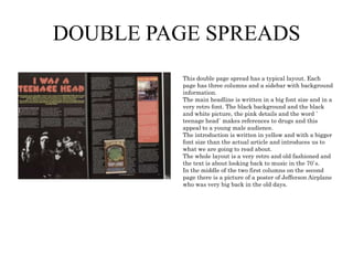 DOUBLE PAGE SPREADS
This double page spread has a typical layout. Each
page has three columns and a sidebar with background
information.
The main headline is written in a big font size and in a
very retro font. The black background and the black
and white picture, the pink details and the word `
teenage head` makes references to drugs and this
appeal to a young male audience.
The introduction is written in yellow and with a bigger
font size than the actual article and introduces us to
what we are going to read about.
The whole layout is a very retro and old fashioned and
the text is about looking back to music in the 70`s.
In the middle of the two first columns on the second
page there is a picture of a poster of Jefferson Airplane
who was very big back in the old days.

 