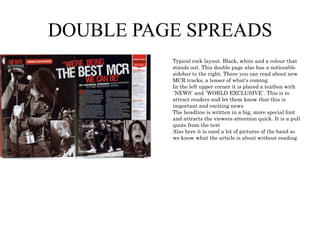 DOUBLE PAGE SPREADS
Typical rock layout. Black, white and a colour that
stands out. This double page also has a noticeable
sidebar to the right. There you can read about new
MCR tracks, a teaser of what's coming.
In the left upper corner it is placed a textbox with
`NEWS` and `WORLD EXCLUSIVE`. This is to
attract readers and let them know that this is
important and exciting news.
The headline is written in a big, more special font
and attracts the viewers attention quick. It is a pull
quote from the text
Also here it is used a lot of pictures of the band so
we know what the article is about without reading

 