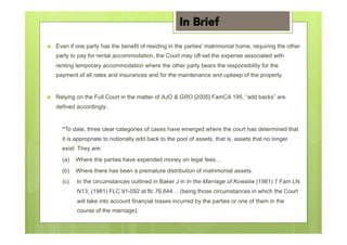 ›  Even if one party has the benefit of residing in the parties’ matrimonial home, requiring the other
party to pay for rental accommodation, the Court may off-set the expense associated with
renting temporary accommodation where the other party bears the responsibility for the
payment of all rates and insurances and for the maintenance and upkeep of the property.
›  Relying on the Full Court in the matter of AJO & GRO [2005] FamCA 195, “add backs” are
defined accordingly:
“To date, three clear categories of cases have emerged where the court has determined that
it is appropriate to notionally add back to the pool of assets, that is, assets that no longer
exist. They are:
(a) Where the parties have expended money on legal fees…
(b) Where there has been a premature distribution of matrimonial assets.
(c) In the circumstances outlined in Baker J in In the Marriage of Kowaliw (1981) 7 Fam LN
N13; (1981) FLC 91-092 at flc 76,644… (being those circumstances in which the Court
will take into account financial losses incurred by the parties or one of them in the
course of the marriage).
In Brief
 