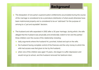 ›  The dissipation of one party’s superannuation entitlements accumulated during the course
of the marriage is considered to be a premature distribution of what would otherwise have
been matrimonial property and is considered to be an “add-back” for the purpose of
arriving to a “just and equitable” decision.
›  The husband and wife separated in 2002 after a 30 year marriage, during which, the wife
alleged that the husband was physically and emotionally violent to her and the parties’
three children over the course of the relationship including:
›  daily arguments where the husband hit, punched, kicked and spit on the wife;
›  the husband having complete control of the finances and the only money to which the
wife had access was that given to her by the husband;
›  when one of the children was aged 15 years, she began to suffer depression and
would not go to school, and the husband removed her bedroom door;
Background
 