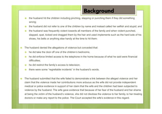 ›  the husband hit the children including pinching, slapping or punching them if they did something
wrong;
›  the husband did not refer to one of the children by name and instead called her selfish and stupid; and
›  the husband was frequently violent towards all members of the family and when violent punched,
slapped, spat, kicked and dragged them by the hair and used implements such as the hard sole of his
shoes, his belts or anything else handy at the time to hit them.
›  The husband denied the allegations of violence but conceded that:
›  he did take the door off one of the children’s bedrooms;
›  he did enforce limited access to the telephone in the home because of what he said were financial
difficulties;
›  he did restrict the family’s access to television;
›  there were some “regrettable incidents” in the husband’s words.
›  The husband submitted that the wife failed to demonstrate a link between the alleged violence and her
claim that the violence made her contributions more arduous as the wife did not provide independent
medical or police evidence in support of her claim that the wife and the children had been subjected to
violence by the husband. The wife gave evidence that because of her fear of the husband and her shame
at being the victim of the husband’s violence, she did not disclose the violence to her family, to her treating
doctors or make any report to the police. The Court accepted the wife’s evidence in this regard.
Background
 