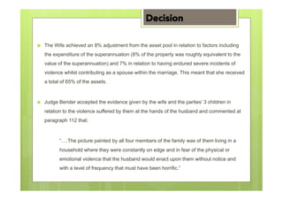 ›  The Wife achieved an 8% adjustment from the asset pool in relation to factors including
the expenditure of the superannuation (8% of the property was roughly equivalent to the
value of the superannuation) and 7% in relation to having endured severe incidents of
violence whilst contributing as a spouse within the marriage. This meant that she received
a total of 65% of the assets.
›  Judge Bender accepted the evidence given by the wife and the parties’ 3 children in
relation to the violence suffered by them at the hands of the husband and commented at
paragraph 112 that:
“….The picture painted by all four members of the family was of them living in a
household where they were constantly on edge and in fear of the physical or
emotional violence that the husband would enact upon them without notice and
with a level of frequency that must have been horrific.”
Decision
 