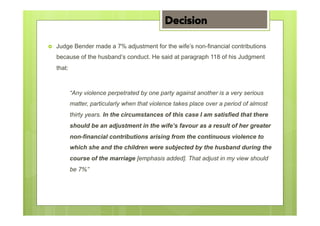 ›  Judge Bender made a 7% adjustment for the wife’s non-financial contributions
because of the husband’s conduct. He said at paragraph 118 of his Judgment
that:
“Any violence perpetrated by one party against another is a very serious
matter, particularly when that violence takes place over a period of almost
thirty years. In the circumstances of this case I am satisfied that there
should be an adjustment in the wife’s favour as a result of her greater
non-financial contributions arising from the continuous violence to
which she and the children were subjected by the husband during the
course of the marriage [emphasis added]. That adjust in my view should
be 7%”
Decision
 