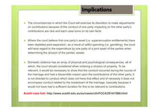 ›  The circumstances in which the Court will exercise its discretion to make adjustments
on contributions because of the conduct of one party impacting on the other party’s
contributions are rare and each case turns on its own facts.
›  Where the court believe that one party’s asset (i.e. superannuation entitlements) have
been depleted post-separation, as a result of willful spending (i.e. gambling), the court
will have regard to the expenditure by one party of a joint asset of the parties when
determining the division of the parties’ assets.
›  Domestic violence has an array of physical and psychological consequences, all of
which, the court should considered when ordering a division of property. To be
relevant, it would be necessary to show that the conduct occurred during the course of
the marriage and had a discernible impact upon the contributions of the other party, It
is not directed to conduct which does not have that effect and of necessity it does not
encompass conduct related to the breakdown of the marriage, basically because it
would not have had a sufficient duration for this to be relevant to contributions.
Austlii case link: http://www.austlii.edu.au/au/cases/cth/FCCA/2014/1966.html
Implications
 