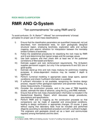 ROCK MASS CLASIFICATION


RMR AND Q-System
                “Ten commandments” for using RMR and Q

To avoid confusion, Dr. N. Barton(1) “offered” “ten commandments” of broad
principles for proper use of rock mass classifications:

   I)      Ensure that the classification parameters are quantified (measured, not just
           described), from standardized tests, for each geologically designed
           structural region, employing boreholes, exploration adits and surface
           mapping, plus seismic refraction for interpolation between the inevitably
           limited numbers of boreholes.
   II)     Follow the established procedures for classifying the rock mass by RMR
           and Q and determining their typical ranges and the average values.
   III)    Use both systems and then check with at least two of the published
           correlations of Bieniawski and Barton.
   IV)     Estimate support and rock reinforcement requirements. The Q-System
           supplies permanent support, but only if the components B and S(fr) are of
           good quality.
   V)      Estimate stand-up time and rock mass modulus for preliminary modeling
           purposes. A stress-dependent modulus may be needed if depth is
           significant.
   VI)     Perform numerical modeling in appropriate cases (large spans, special
           conditions) and check if sufficient information is available.
   VII)    If sufficient information is not available, recognizing the iterative design
           process, request further geological exploration and parameter testing, e.g.
           stress measurements, if necessary.
   VIII)   Consider the construction process, and in the case of TBM feasibility
           studies, estimate the rates of advance, using the QTBM and RME methods.
   IX)     Ensure that all the rock mass characterization information is included in the
           Geotechnical Baseline Report, which discusses design procedures,
           assumptions and specifications.
   X)      Perform RMR and Q mapping as the construction proceeds so that
           comparisons can be made of expected and encountered conditions,
           leading to design verification or appropriate changes. Of course, it goes
           without saying that laboratory tests must be included and performed
           diligently according to standardized procedure and with a sufficient budget.
           The engineers and geologists should act as a team and communicate
           regularly among themselves and the client.
   REFERENCE:
   (1). N. Barton (2008). RMR and Q-Setting records. Tunnel & Tunnelling International (pp 26-28).
 