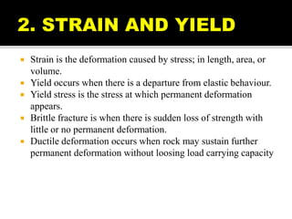  Strain is the deformation caused by stress; in length, area, or
volume.
 Yield occurs when there is a departure from elastic behaviour.
 Yield stress is the stress at which permanent deformation
appears.
 Brittle fracture is when there is sudden loss of strength with
little or no permanent deformation.
 Ductile deformation occurs when rock may sustain further
permanent deformation without loosing load carrying capacity
 