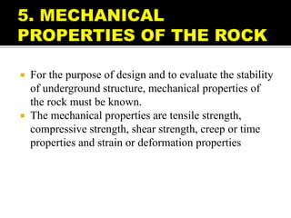  For the purpose of design and to evaluate the stability
of underground structure, mechanical properties of
the rock must be known.
 The mechanical properties are tensile strength,
compressive strength, shear strength, creep or time
properties and strain or deformation properties
 