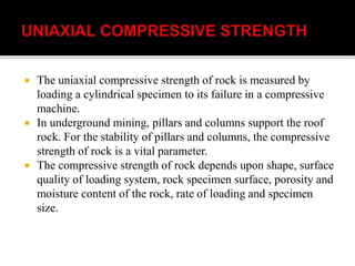  The uniaxial compressive strength of rock is measured by
loading a cylindrical specimen to its failure in a compressive
machine.
 In underground mining, pillars and columns support the roof
rock. For the stability of pillars and columns, the compressive
strength of rock is a vital parameter.
 The compressive strength of rock depends upon shape, surface
quality of loading system, rock specimen surface, porosity and
moisture content of the rock, rate of loading and specimen
size.
 