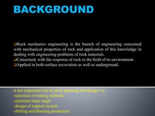 Rock mechanics engineering is the branch of engineering concerned
with mechanical properties of rock and application of this knowledge in
dealing with engineering problems of rock materials.
Concerned, with the response of rock to the field of its environment.
Applied in both surface excavation as well as underground.
It has important role in mine planning and design viz.
•selection of mining methods
•optimum slope angle
•design of support system
•drilling and blasting parameters.
 