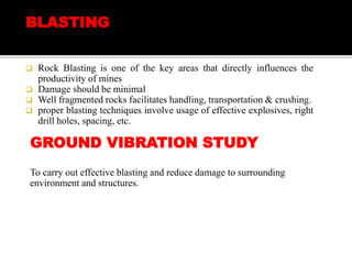 BLASTING
 Rock Blasting is one of the key areas that directly influences the
productivity of mines
 Damage should be minimal
 Well fragmented rocks facilitates handling, transportation & crushing.
 proper blasting techniques involve usage of effective explosives, right
drill holes, spacing, etc.
GROUND VIBRATION STUDY
To carry out effective blasting and reduce damage to surrounding
environment and structures.
 