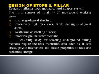 Design of pillars, stopes, ground control, support system
The major sources of instability of underground working
are—
a) adverse geological structure;
b) Excessively high rock stress while mining is at great
depth;
c) Weathering or swelling of rock;
d) Excessive ground water pressure.
Feasibility study for selecting underground mining
methods require the rock mechanics data, such as, in situ
stress, physio-mechanical and elastic properties of rock and
rock mass strength.
 