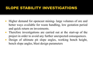  Higher demand for opencast mining- large volumes of ore and
better ways available for waste handling, low gestation period
and quick return on investments.
 Therefore investigations are carried out at the start-up of the
project in order to avoid any further unexpected consequences.
 Design of ultimate pit slope angles, working bench height,
bench slope angles, blast design parameters
 