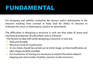 For designing and stability evaluation the stresses and/or deformation in the
structure resulting from external or body load the ability of structure to
withstand the stress or deformation, need to be determined.
The difficulties in designing a structure in rock are that state of stress and
mechanical properties of subsurface rock is unknown.
The factors to deal with while designing a structure in rock are:
 Safe and durable
 Minimum time of construction
 In situ stress should be carried out at initial stage, so that modification at
later stage could be avoided.
 For economics of mining it is necessary to exploit the entire deposit
keeping size and number of pillars, barriers to the minimum.
 
