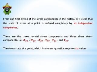 From our final listing of the stress components in the matrix, it is clear that
the state of stress at a point is defined completely by six independent
components.
These are the three normal stress components and three shear stress
components, i.e. 𝝈𝒙𝒙 , 𝝈𝒚𝒚 , 𝝈𝒛𝒛 , 𝝉𝒙𝒚 , 𝝉𝒚𝒛 , and 𝝉𝒙𝒛.
The stress state at a point, which is a tensor quantity, requires six values.
 