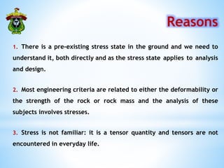 1. There is a pre-existing stress state in the ground and we need to
understand it, both directly and as the stress state applies to analysis
and design.
Reasons
2. Most engineering criteria are related to either the deformability or
the strength of the rock or rock mass and the analysis of these
subjects involves stresses.
3. Stress is not familiar: it is a tensor quantity and tensors are not
encountered in everyday life.
 