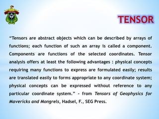 TENSOR
“Tensors are abstract objects which can be described by arrays of
functions; each function of such an array is called a component.
Components are functions of the selected coordinates. Tensor
analysis offers at least the following advantages : physical concepts
requiring many functions to express are formulated easily; results
are translated easily to forms appropriate to any coordinate system;
physical concepts can be expressed without reference to any
particular coordinate system.” - from Tensors of Geophysics for
Mavericks and Mongrels, Hadsel, F., SEG Press.
 