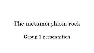 The metamorphism rock
Group 1 presentation
 