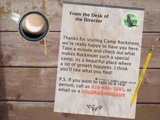 From the De
                  sk of
        the Director



  Thanks for v
                isiting Camp
  we’re really h                 Rockmont,
                 appy to have
  Take a minut                    you here.
                 e and check
  makes Rockm                    out what
                  ont such a sp
 camp, its a b                    ecial
                eautiful place
 a lot of grow                    where
               th happens.
 you’ll like wh               I think
                at you ﬁnd!
P.S. If you wa
               nt to talk to oaee spilled, sorry!)
                           (C ff
person, call u                   real
               s 828-686-3
email us a In                  885, or
              fo@Rockmon
                             t.com
 