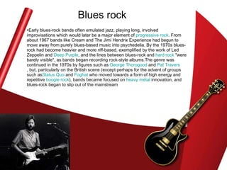 Blues rock Early blues-rock bands often emulated jazz, playing long, involved improvisations which would later be a major element of  progressive rock . From about 1967 bands like Cream and The Jimi Hendrix Experience had begun to move away from purely blues-based music into psychedelia. By the 1970s blues-rock had become heavier and more riff-based, exemplified by the work of Led Zeppelin and  Deep Purple , and the lines between blues-rock and  hard rock  "were barely visible", as bands began recording rock-style albums.The genre was continued in the 1970s by figures such as  George  Thorogood  and  Pat Travers , but, particularly on the British scene (except perhaps for the advent of groups such as Status  Quo  and  Foghat  who moved towards a form of high energy and repetitive  boogie rock ), bands became focused on  heavy metal  innovation, and blues-rock began to slip out of the mainstream  