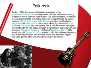 Folk rock By the 1960s, the scene that had developed out of the  American folk music revival  had grown to a major movement, utilising traditional music and new compositions in a traditional style, usually on acoustic instruments. In America the genre was pioneered by figures such as  Woody Guthrie  and  Pete Seeger  and often identified with  progressive  or  labor politics . In the early sixties figures such as  Joan  Baez and  Bob Dylan  had came to the fore in this movement as singer-songwriters.Dylan had begun to reach a mainstream audience with hits including " Blowin ' in the Wind " (1963) and " Masters of War " (1963), which brought " protest songs " to a wider public, but, although beginning to influence each other, rock and folk music had remained largely separate genres, often with mutually exclusive audiences. 