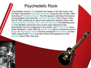 Psychedelic Rock Psychedelic music's  LSD -inspired vibe began in the folk scene, with the New York-based  Holy Modal  Rounders  using the term in their 1964 recording of " Hesitation Blues ". The first group to advertise themselves as psychedelic rock were the  13th Floor Elevators  from Texas, at the end of 1965; producing an album that made their direction clear, with  The Psychedelic Sounds of the 13th Floor Elevators  the following year. [76] The Beatles introduced many of the major elements of the psychedelic sound to audiences in this period, with " I Feel Fine " using guitar feedback; in late 1965 the  Rubber Soul  album included the use of a  sitar  on " Norwegian Wood " and they employed  backmasking  on their 1966 single B-side " Rain " and other tracks that appeared on their  Revolver  album later that year.  