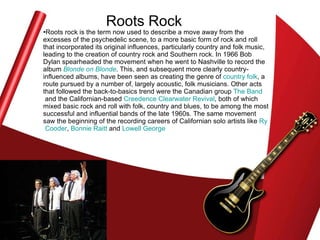 Roots Rock Roots rock is the term now used to describe a move away from the excesses of the psychedelic scene, to a more basic form of rock and roll that incorporated its original influences, particularly country and folk music, leading to the creation of country rock and Southern rock. In 1966 Bob Dylan spearheaded the movement when he went to Nashville to record the album  Blonde on Blonde . This, and subsequent more clearly country-influenced albums, have been seen as creating the genre of  country folk , a route pursued by a number of, largely acoustic, folk musicians. Other acts that followed the back-to-basics trend were the Canadian group  The Band  and the Californian-based  Creedence Clearwater Revival , both of which mixed basic rock and roll with folk, country and blues, to be among the most successful and influential bands of the late 1960s. The same movement saw the beginning of the recording careers of Californian solo artists like  Ry   Cooder ,  Bonnie  Raitt  and  Lowell George   