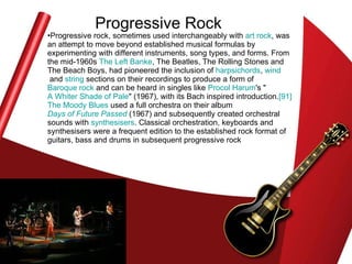 Progressive Rock Progressive rock, sometimes used interchangeably with  art rock , was an attempt to move beyond established musical formulas by experimenting with different instruments, song types, and forms. From the mid-1960s  The Left  Banke , The Beatles, The Rolling Stones and The Beach Boys, had pioneered the inclusion of  harpsichords ,  wind  and  string  sections on their recordings to produce a form of  Baroque rock  and can be heard in singles like  Procol   Harum 's " A Whiter Shade of Pale " (1967), with its Bach inspired introduction. [91]   The Moody Blues  used a full orchestra on their album  Days of Future Passed  (1967) and subsequently created orchestral sounds with  synthesisers . Classical orchestration, keyboards and synthesisers were a frequent edition to the established rock format of guitars, bass and drums in subsequent progressive rock  
